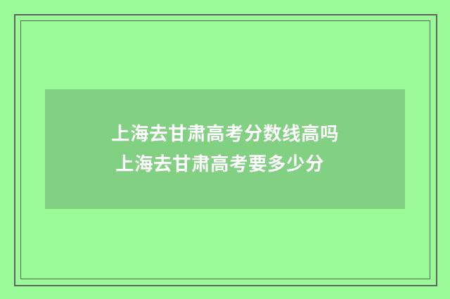 上海去甘肃高考分数线高吗 上海去甘肃高考要多少分