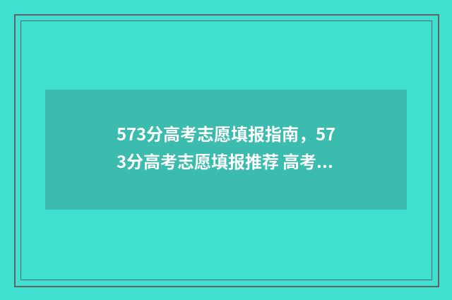 573分高考志愿填报指南，573分高考志愿填报推荐 高考573分算高吗