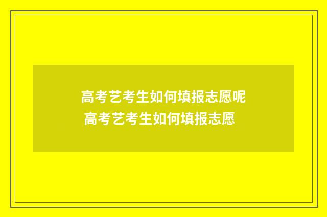高考艺考生如何填报志愿呢 高考艺考生如何填报志愿