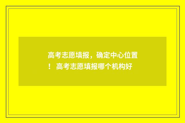 高考志愿填报，确定中心位置！ 高考志愿填报哪个机构好