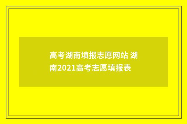 高考湖南填报志愿网站 湖南2021高考志愿填报表
