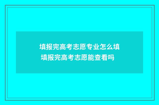 填报完高考志愿专业怎么填 填报完高考志愿能查看吗