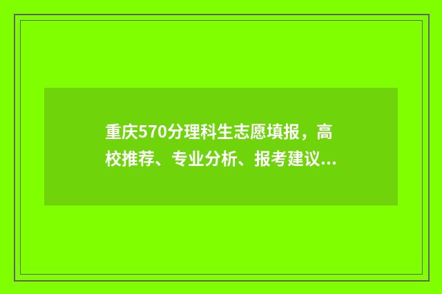 重庆570分理科生志愿填报，高校推荐、专业分析、报考建议 重庆理科570分左右的大学