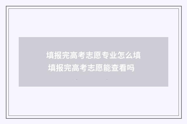 填报完高考志愿专业怎么填 填报完高考志愿能查看吗