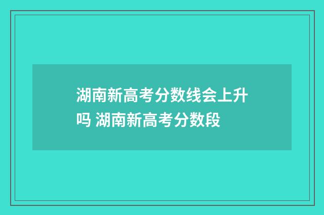 湖南新高考分数线会上升吗 湖南新高考分数段