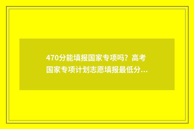 470分能填报国家专项吗？高考国家专项计划志愿填报最低分数线 高国家线40分可以调剂学校吗