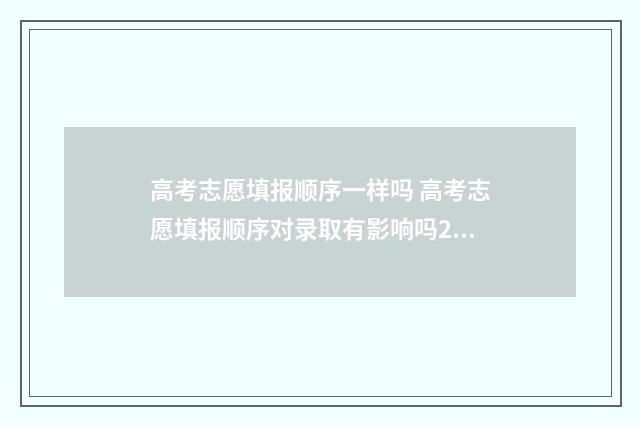 高考志愿填报顺序一样吗 高考志愿填报顺序对录取有影响吗2021