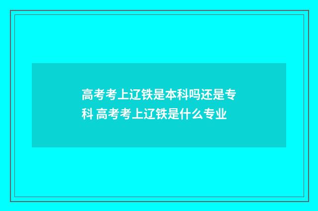 高考考上辽铁是本科吗还是专科 高考考上辽铁是什么专业