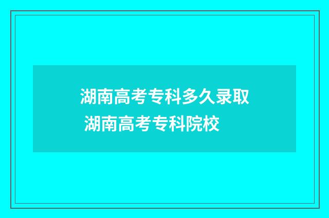 湖南高考专科多久录取 湖南高考专科院校