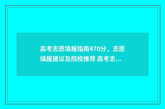 高考志愿填报指南470分，志愿填报建议及院校推荐 高考志愿填报指导老师