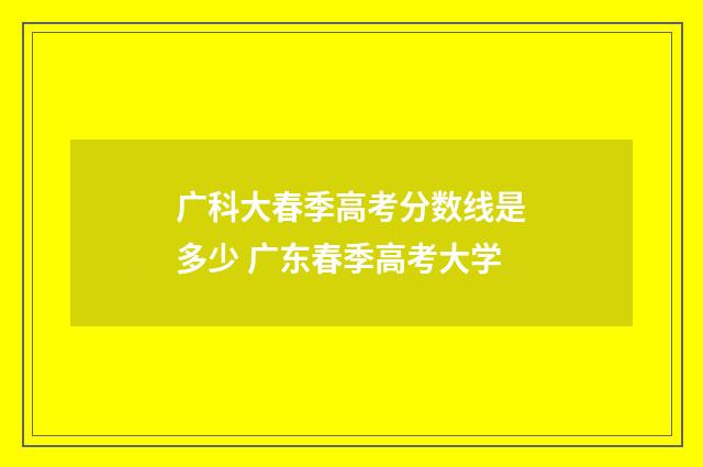 广科大春季高考分数线是多少 广东春季高考大学