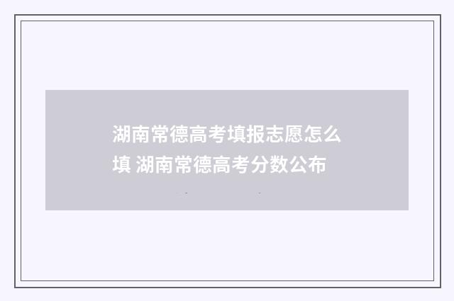 湖南常德高考填报志愿怎么填 湖南常德高考分数公布