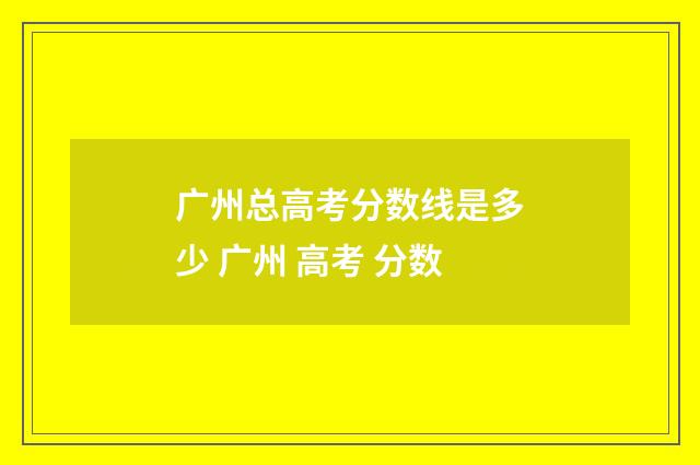广州总高考分数线是多少 广州 高考 分数