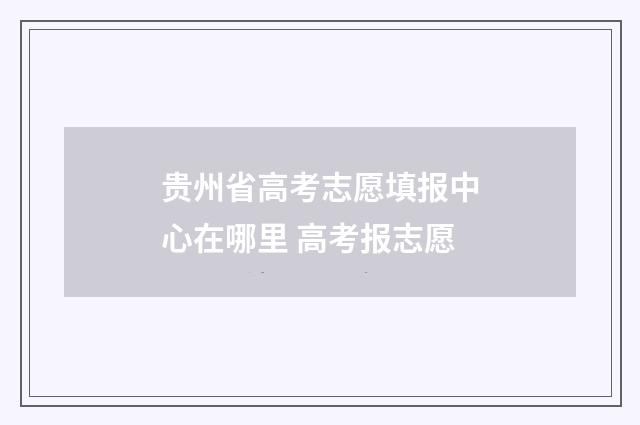 贵州省高考志愿填报中心在哪里 高考报志愿