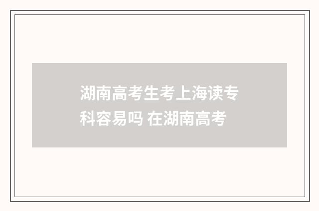湖南高考生考上海读专科容易吗 在湖南高考