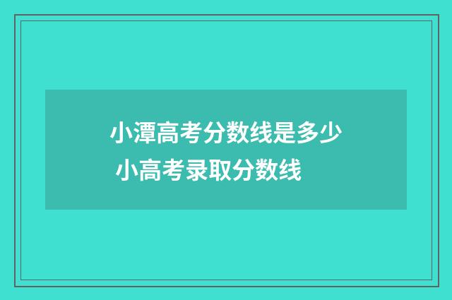 小潭高考分数线是多少 小高考录取分数线