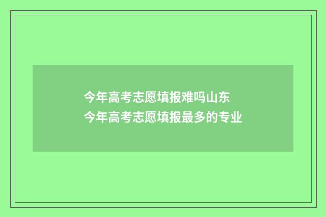 今年高考志愿填报难吗山东 今年高考志愿填报最多的专业