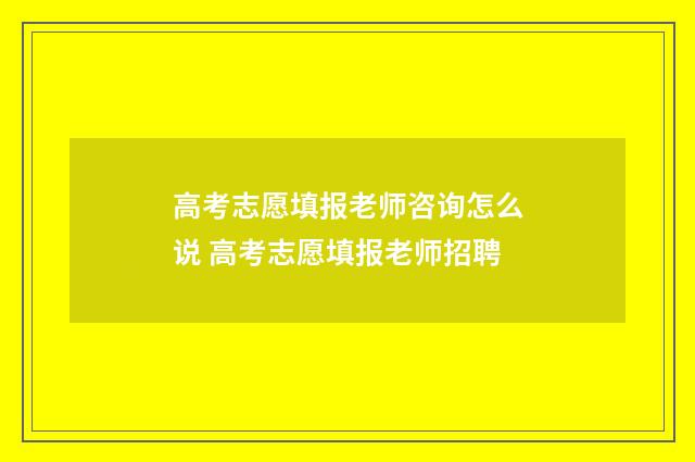 高考志愿填报老师咨询怎么说 高考志愿填报老师招聘