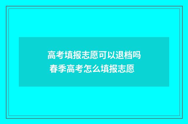 高考填报志愿可以退档吗 春季高考怎么填报志愿