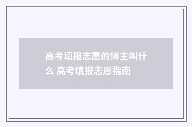 高考填报志愿的博主叫什么 高考填报志愿指南