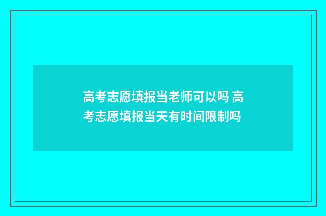 高考志愿填报当老师可以吗 高考志愿填报当天有时间限制吗