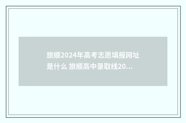 旅顺2024年高考志愿填报网址是什么 旅顺高中录取线2021