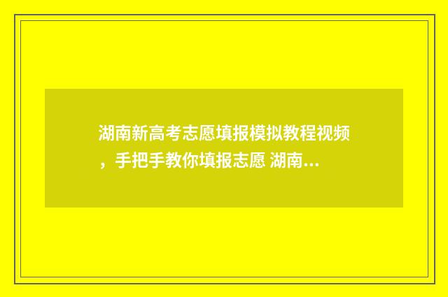 湖南新高考志愿填报模拟教程视频，手把手教你填报志愿 湖南新高考志愿填报规则图解