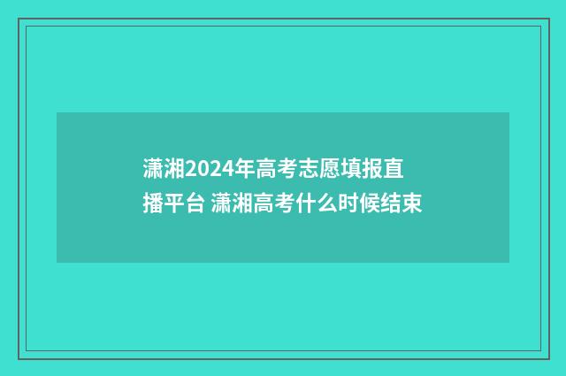 潇湘2024年高考志愿填报直播平台 潇湘高考什么时候结束