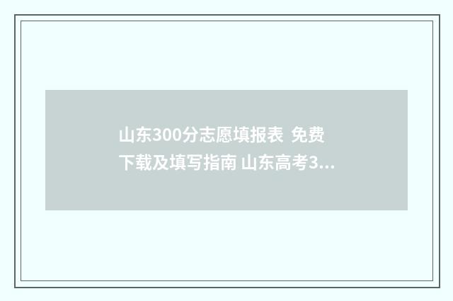 山东300分志愿填报表 免费下载及填写指南 山东高考300分可以选择的学校