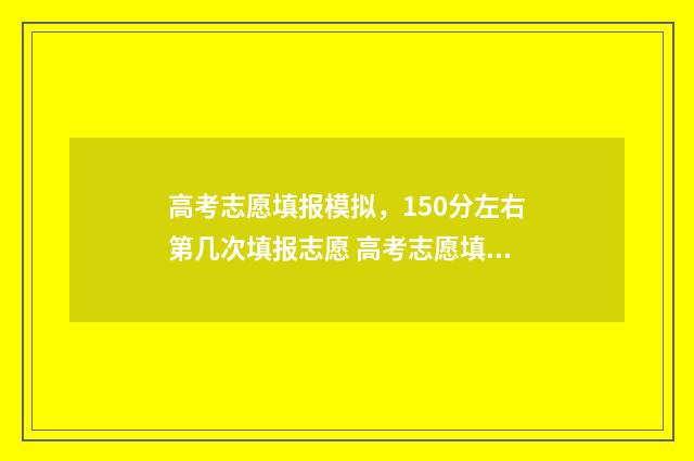 高考志愿填报模拟，150分左右第几次填报志愿 高考志愿填报模拟表电子版