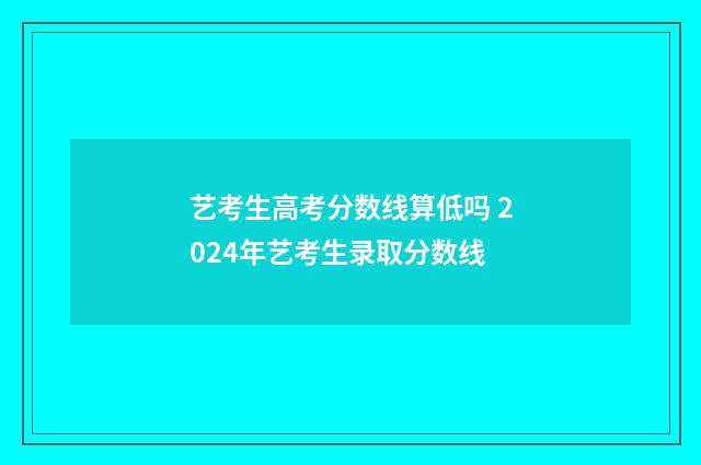 艺考生高考分数线算低吗 2024年艺考生录取分数线