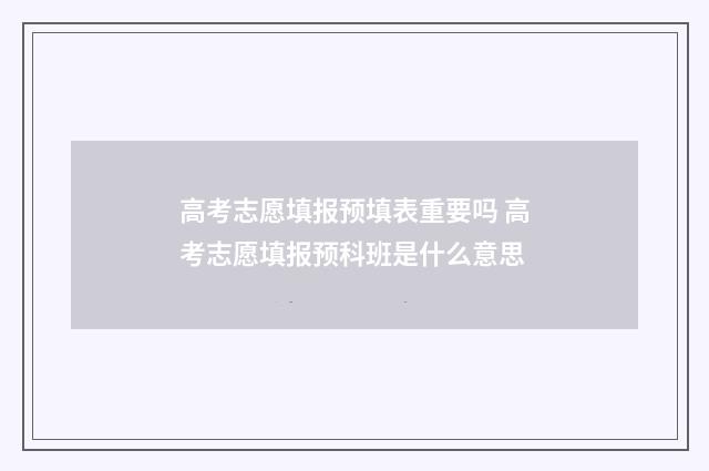 高考志愿填报预填表重要吗 高考志愿填报预科班是什么意思