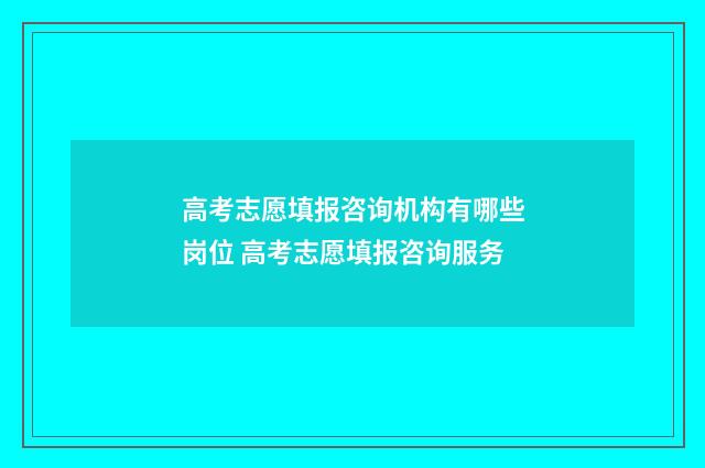 高考志愿填报咨询机构有哪些岗位 高考志愿填报咨询服务