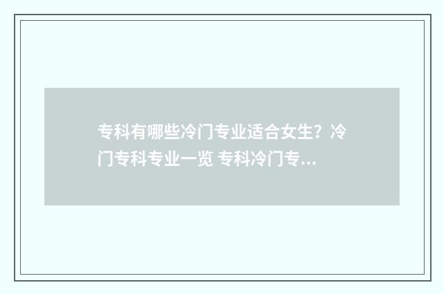 专科有哪些冷门专业适合女生？冷门专科专业一览 专科冷门专业最新排名
