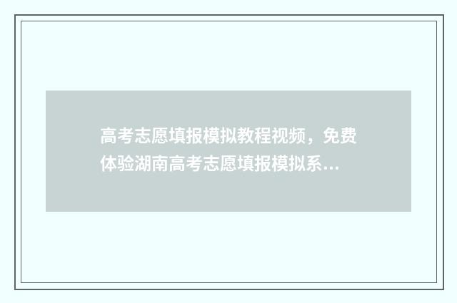 高考志愿填报模拟教程视频，免费体验湖南高考志愿填报模拟系统，抢占填报先机 高考志愿填报模拟表电子版