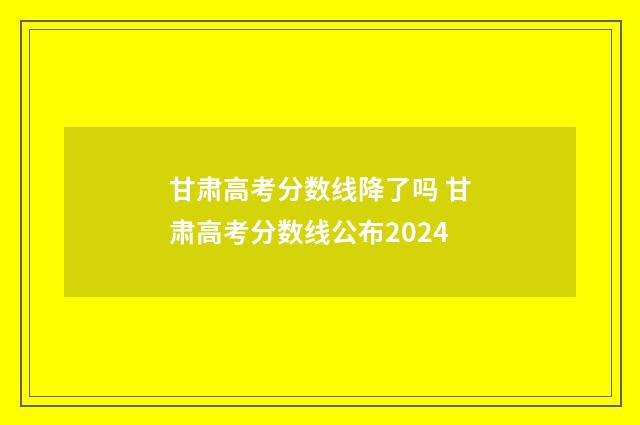 甘肃高考分数线降了吗 甘肃高考分数线公布2024