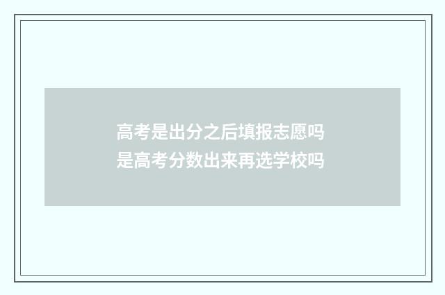 高考是出分之后填报志愿吗 是高考分数出来再选学校吗