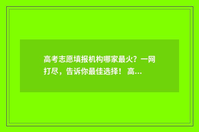 高考志愿填报机构哪家最火？一网打尽，告诉你最佳选择！ 高考志愿填报机构话术