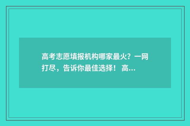 高考志愿填报机构哪家最火？一网打尽，告诉你最佳选择！ 高考志愿填报机构话术