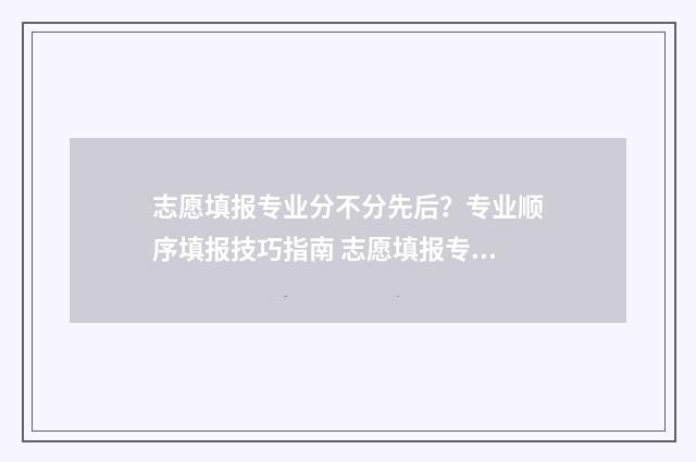 志愿填报专业分不分先后？专业顺序填报技巧指南 志愿填报专业目录