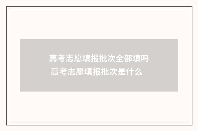 高考志愿填报批次全部填吗 高考志愿填报批次是什么