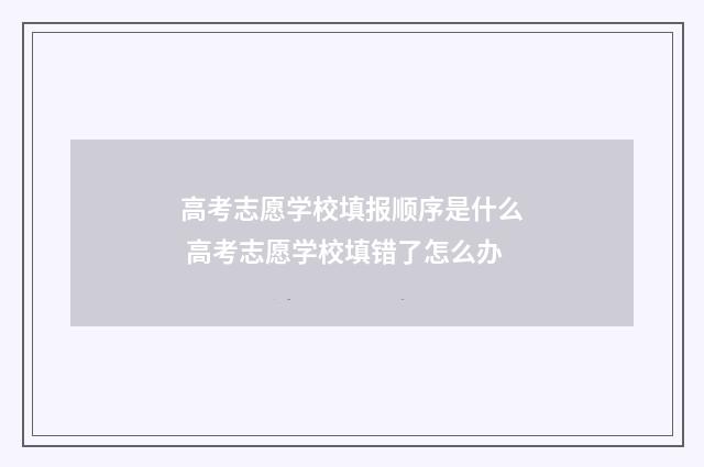 高考志愿学校填报顺序是什么 高考志愿学校填错了怎么办