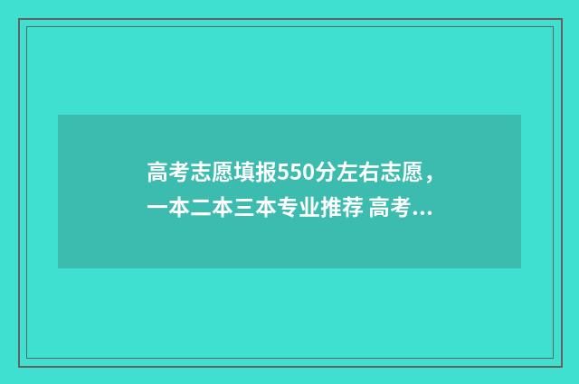 高考志愿填报550分左右志愿，一本二本三本专业推荐 高考志愿填报app