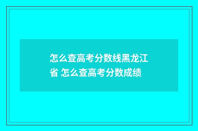 怎么查高考分数线黑龙江省 怎么查高考分数成绩