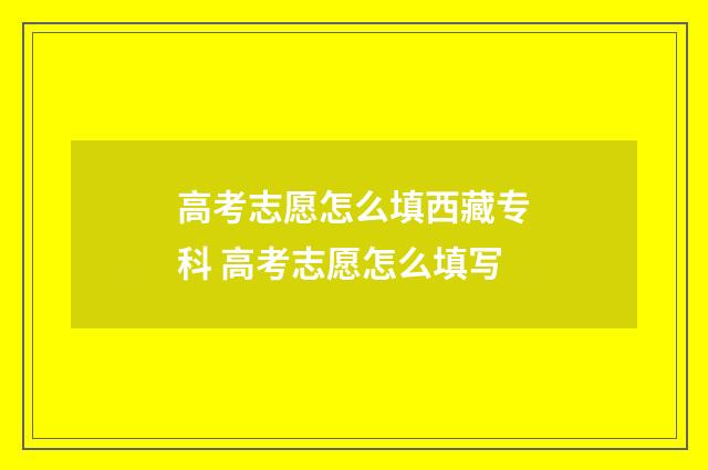 高考志愿怎么填西藏专科 高考志愿怎么填写