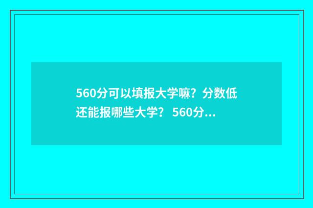560分可以填报大学嘛？分数低还能报哪些大学？ 560分可以填报大学吗