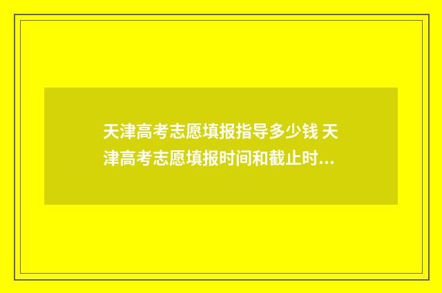 天津高考志愿填报指导多少钱 天津高考志愿填报时间和截止时间
