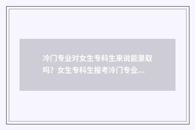 冷门专业对女生专科生来说能录取吗？女生专科生报考冷门专业的录取可能性及建议 冷门专业女生少