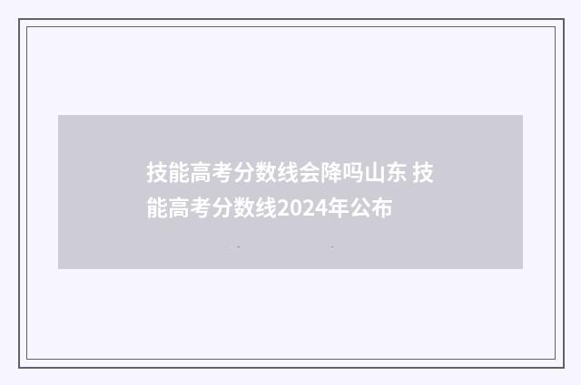 技能高考分数线会降吗山东 技能高考分数线2024年公布