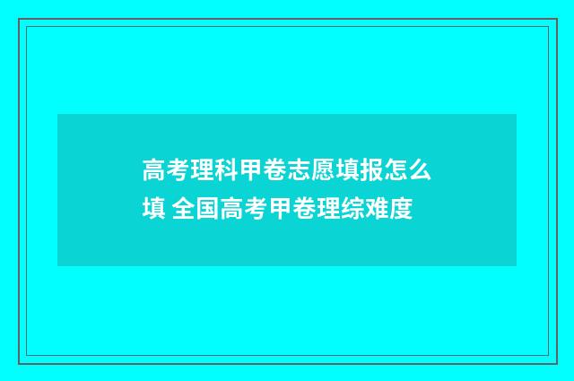 高考理科甲卷志愿填报怎么填 全国高考甲卷理综难度